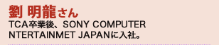 劉 明龍さん　TCA卒業後、SONY COMPUTER ENTERTAINMET JAPANに入社。