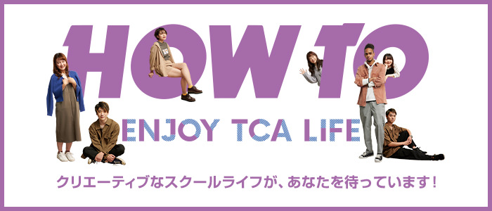 HOW TO ENJOY TCA LIFE クリエーティブなスクールが、あなたを待っています！