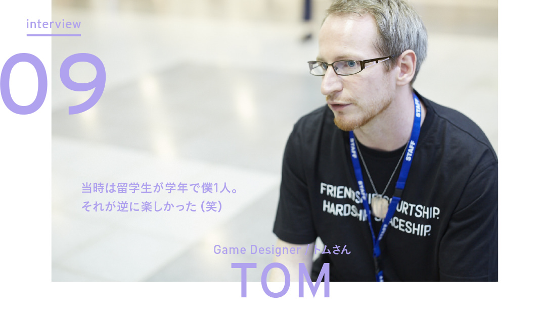 interview Vol.09 当時は留学生が学年で僕1人。それが逆に楽しかった（笑） - Game Designer トムさん