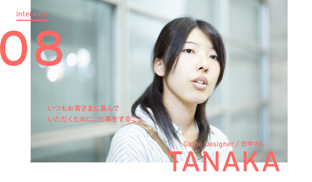 interview Vol.08 いつもお客さまに喜んでいただくために、仕事をすること - Game Designer 田中さん